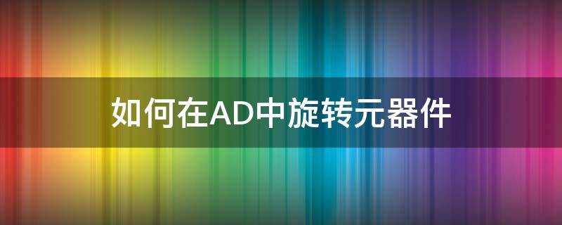 如何在AD中旋转元器件 怎么旋转ad元件