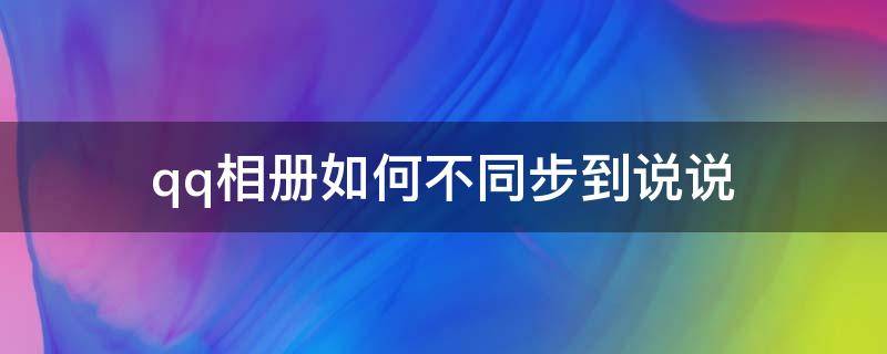 qq相册如何不同步到说说 qq相册怎么设置不同步到说说