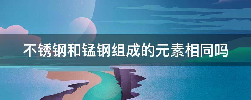 不锈钢和锰钢组成的元素相同吗 不锈钢和锰钢组成的元素相同吗