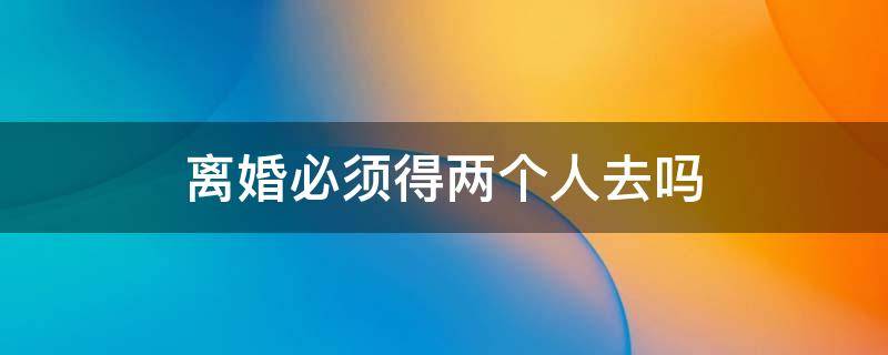 离婚必须得两个人去吗 离婚需要2人一起吗