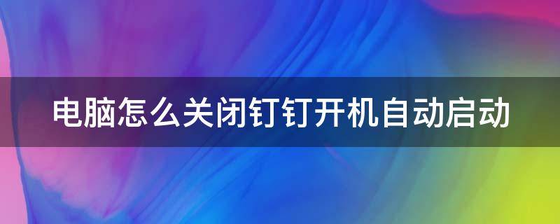 电脑怎么关闭钉钉开机自动启动（如何关闭电脑钉钉开机自启动）