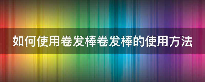 如何使用卷发棒卷发棒的使用方法（教你卷发棒的使用方法卷发棒怎么使用）