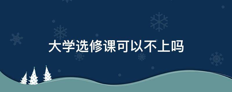 大学选修课可以不上吗 大学生选修课可以不选吗