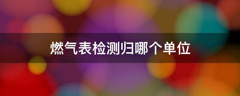 燃气表检测归哪个单位（燃气表的检测一定要在当地吗）