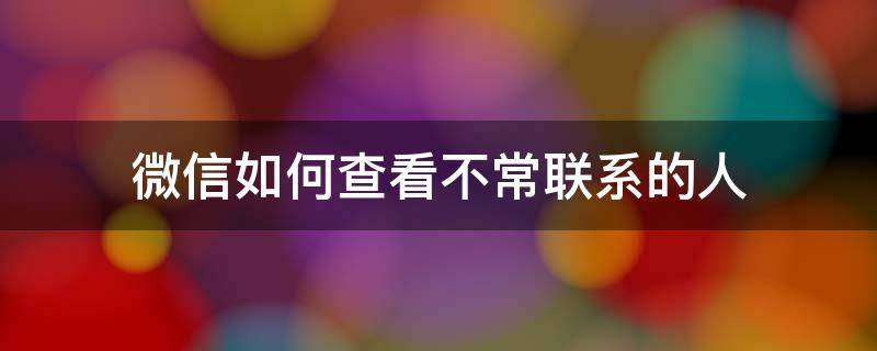 微信如何查看不常联系的人 微信怎么查看不常联系的好友