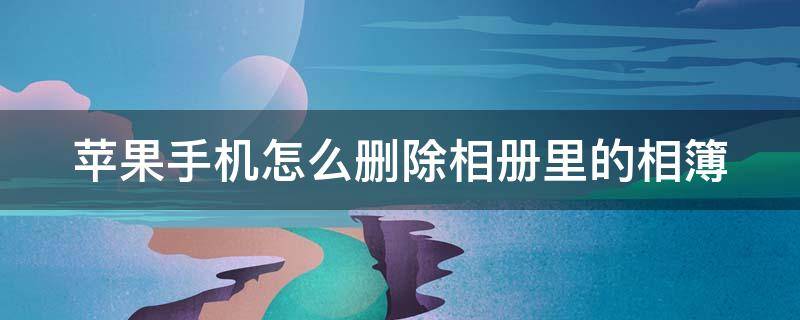 苹果手机怎么删除相册里的相簿（苹果手机怎么删除相册里的相簿照片）