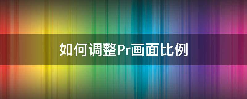 如何调整Pr画面比例（pr如何更改画面比例）