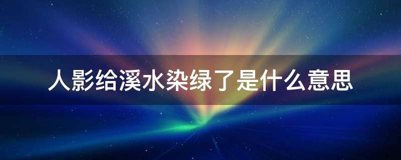 人影给溪水染绿了是什么意思（人影给溪水染绿了是什么意思这句话）