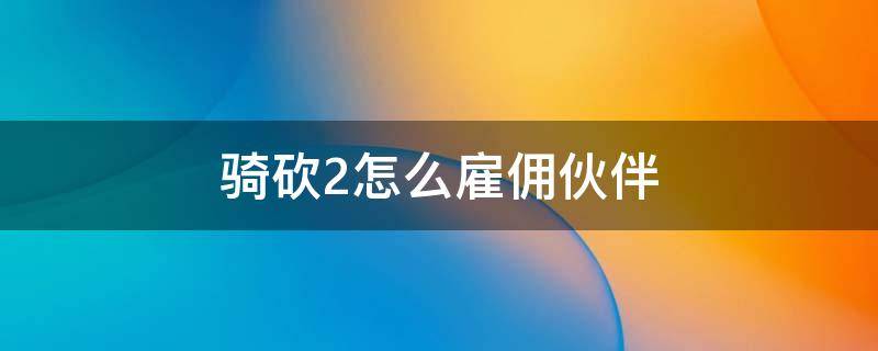 骑砍2怎么雇佣伙伴（骑砍2怎样招募伙伴）