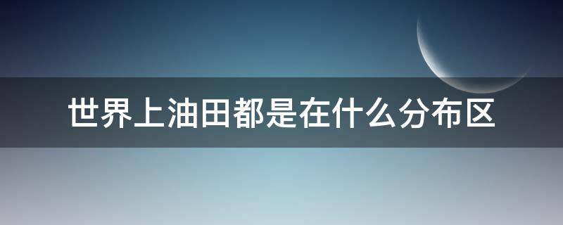 世界上油田都是在什么分布区 世界上油田都是在什么分布区发现的