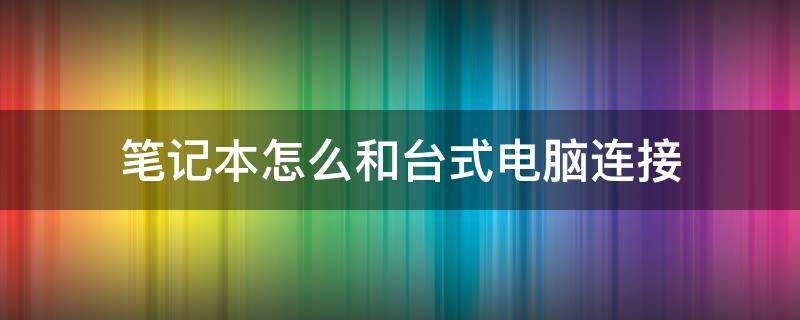 笔记本怎么和台式电脑连接（笔记本电脑如何与台式电脑连接）