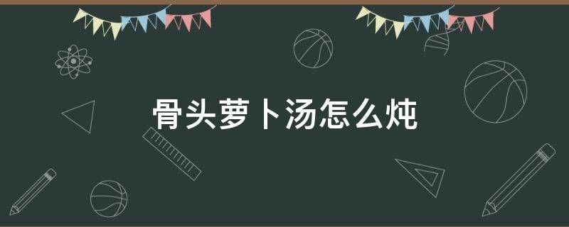 骨头萝卜汤怎么炖（骨头萝卜汤怎么炖好喝）