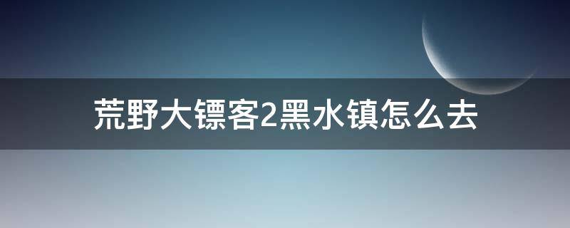 荒野大镖客2黑水镇怎么去 荒野大镖客2黑水镇怎么过去