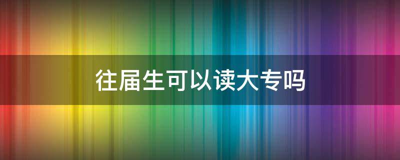 往届生可以读大专吗（往届生可以报读全日制大专吗）