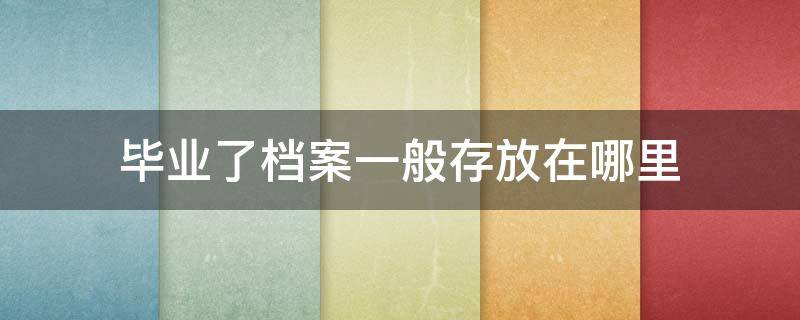 毕业了档案一般存放在哪里 毕业后档案应该存放在哪里