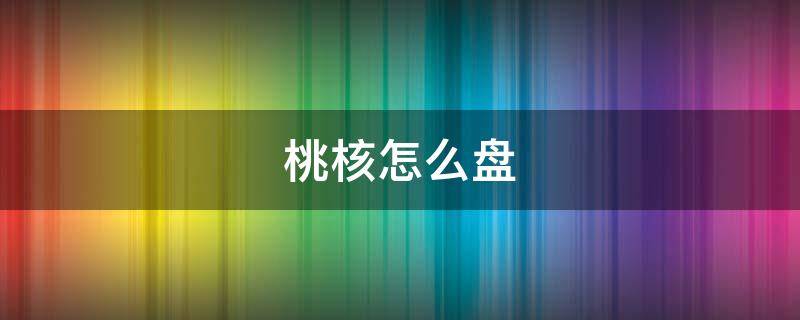 桃核怎么盘 桃核怎么盘才能透亮