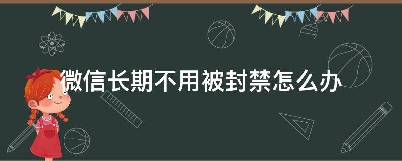 微信长期不用被封禁怎么办 微信怎么会永久封禁