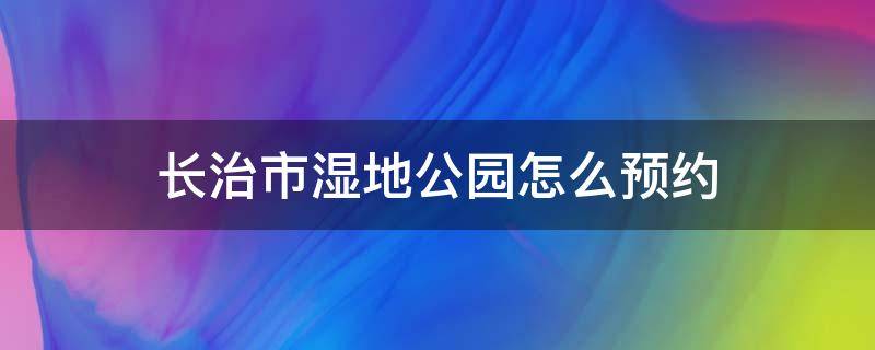 长治市湿地公园怎么预约（长治湿地公园联系电话）