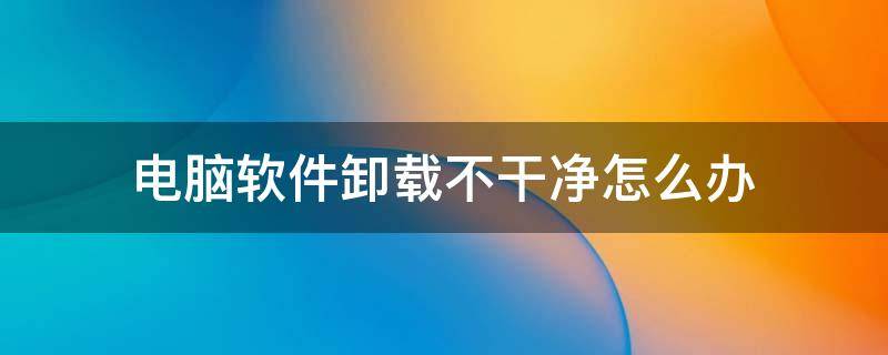 电脑软件卸载不干净怎么办（电脑软件卸载了没有卸载干净怎么办）