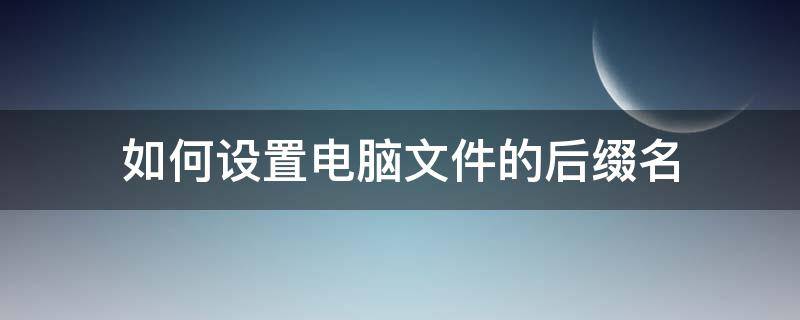 如何设置电脑文件的后缀名 电脑文件怎么加后缀名