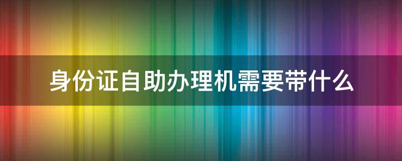 身份证自助办理机需要带什么（身份证自助办理机需要带什么材料）