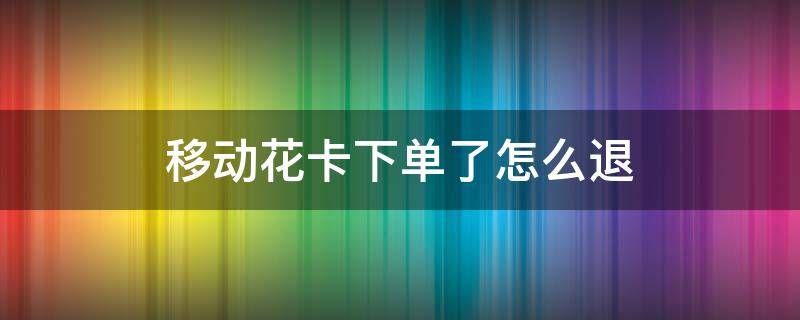 移动花卡下单了怎么退 移动花卡怎么退订单