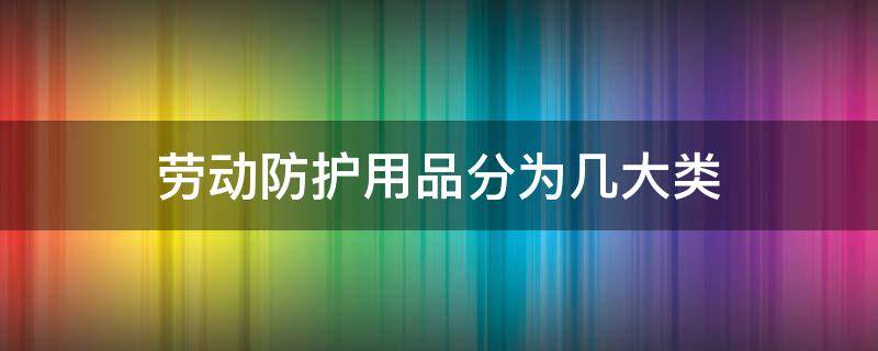 劳动防护用品分为几大类（劳动防护用品分为几大类劳动防护用品上有准用标识吗）