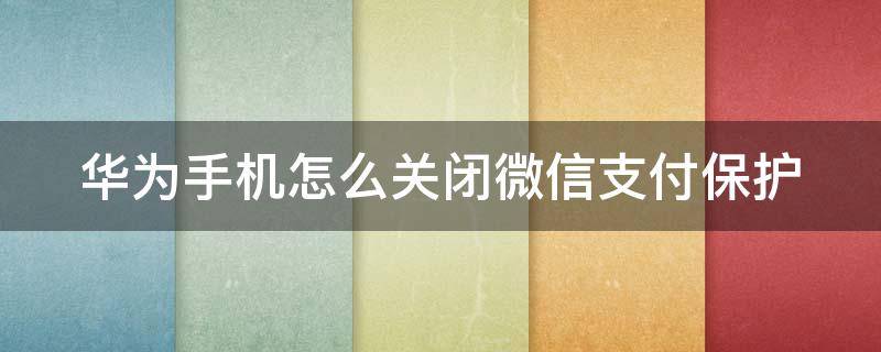 华为手机怎么关闭微信支付保护 华为手机如何关闭微信支付保护