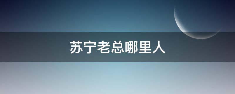 苏宁老总哪里人（苏宁集团老总哪里人）