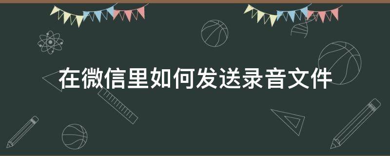 在微信里如何发送录音文件（怎么在微信里发送录音文件）