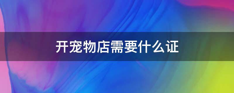 开宠物店需要什么证 开宠物店需要什么证件