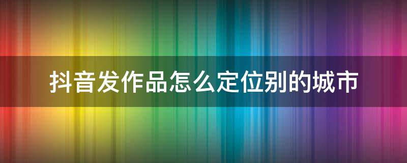 抖音发作品怎么定位别的城市（苹果手机抖音发作品怎么定位别的城市）