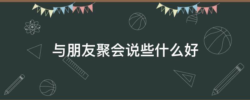 与朋友聚会说些什么好 朋友聚会说点什么好呢