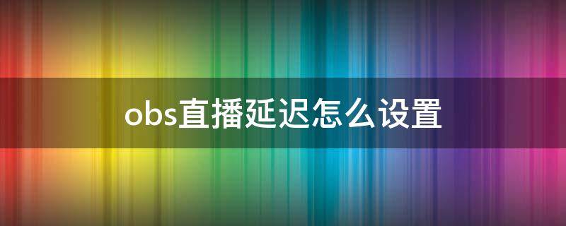 obs直播延迟怎么设置 obs直播有延迟怎么设置