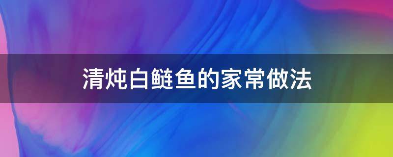 清炖白鲢鱼的家常做法（清炖白鲢鱼的做法大全）