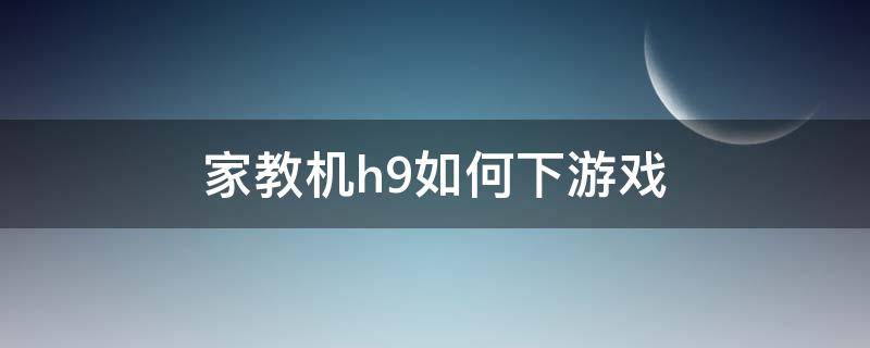 家教机h9如何下游戏（家教机h9怎么下载游戏）