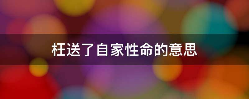 枉送了自家性命的意思（枉送了自家性命的枉是什么意思这句话的意思是什么）