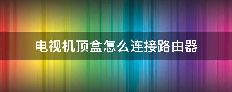 电视机顶盒怎么连接路由器 网络电视机顶盒怎么连接路由器