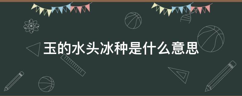 玉的水头冰种是什么意思（玉石看水头、冰种还有什么）