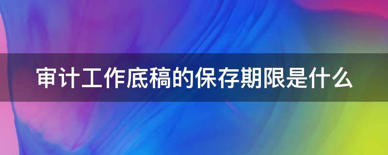 审计工作底稿的保存期限是什么 审计工作底稿的保存期限是多久?