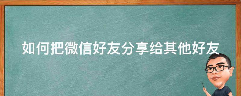 如何把微信好友分享给其他好友 怎么把微信好友分享给另一个好友