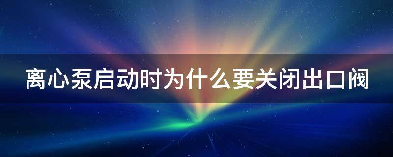 离心泵启动时为什么要关闭出口阀 离心泵启动时为什么要关闭出口阀和仪表电源