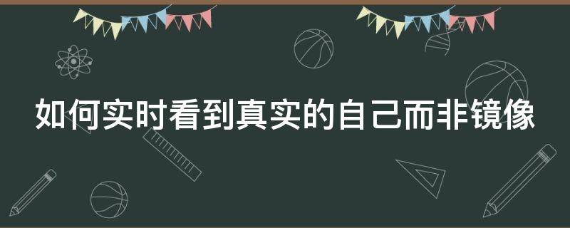 如何实时看到真实的自己而非镜像（怎样才能看到真实的自己样子镜子）