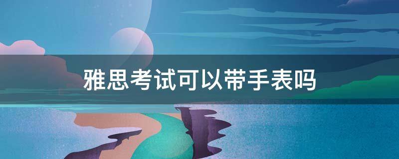 雅思考试可以带手表吗 雅思考试能带电子手表吗