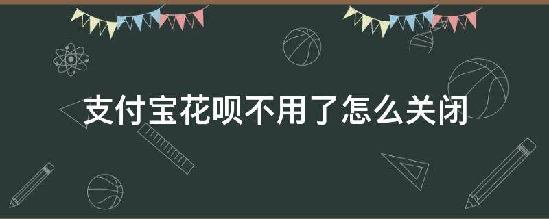 支付宝花呗不用了怎么关闭（支付宝花呗怎么关闭不用）