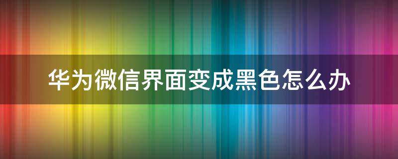 华为微信界面变成黑色怎么办（微信界面变黑了怎么调回正常华为）