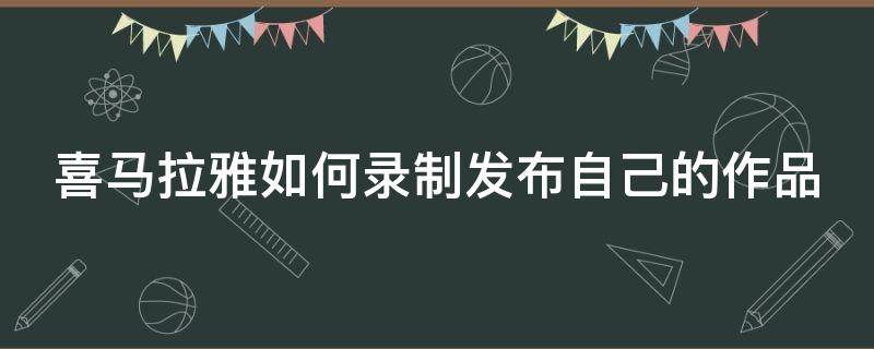 喜马拉雅如何录制发布自己的作品 喜马拉雅如何录制发布自己的作品视频