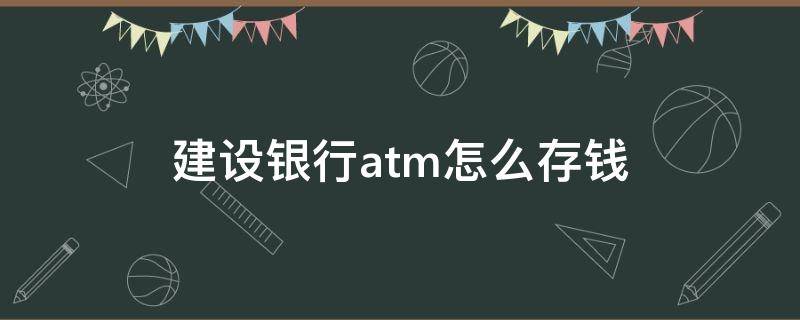 建设银行atm怎么存钱（建设银行atm怎么存钱进银行卡视频）