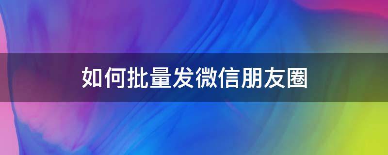 如何批量发微信朋友圈 怎么批量发微信朋友圈