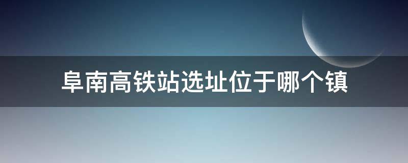 阜南高铁站选址位于哪个镇 安徽阜南县高铁站选址